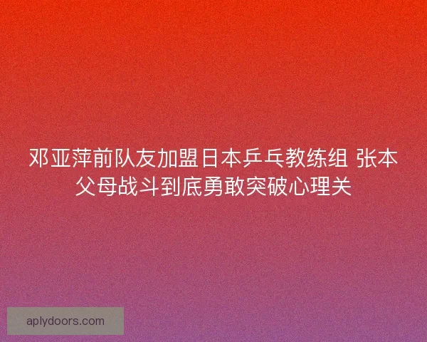 邓亚萍前队友加盟日本乒乓教练组 张本父母战斗到底勇敢突破心理关