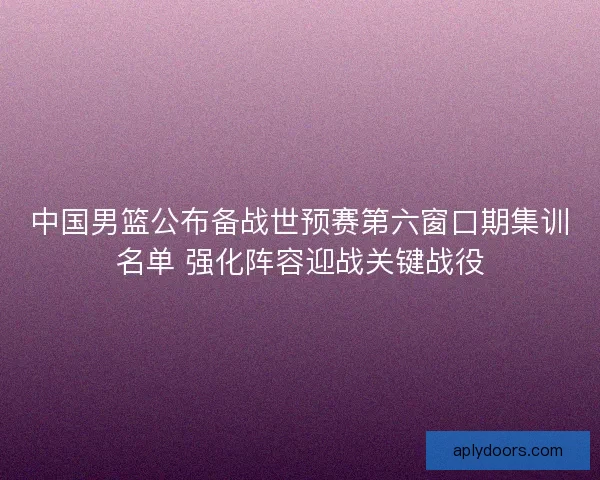 中国男篮公布备战世预赛第六窗口期集训名单 强化阵容迎战关键战役