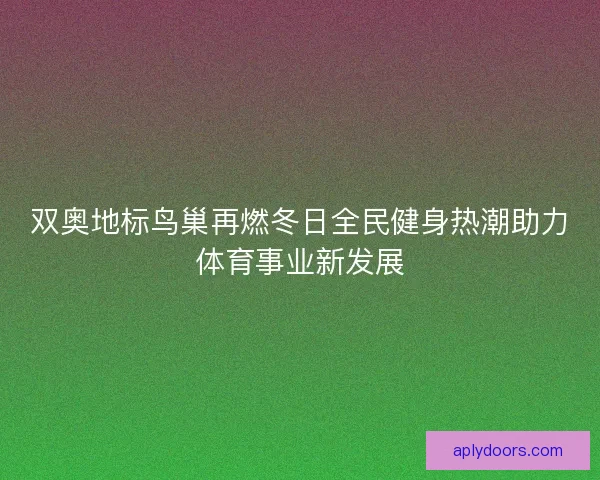 双奥地标鸟巢再燃冬日全民健身热潮助力体育事业新发展 双奥地标鸟巢再燃冬日全民健身热潮助力体育事业新发展