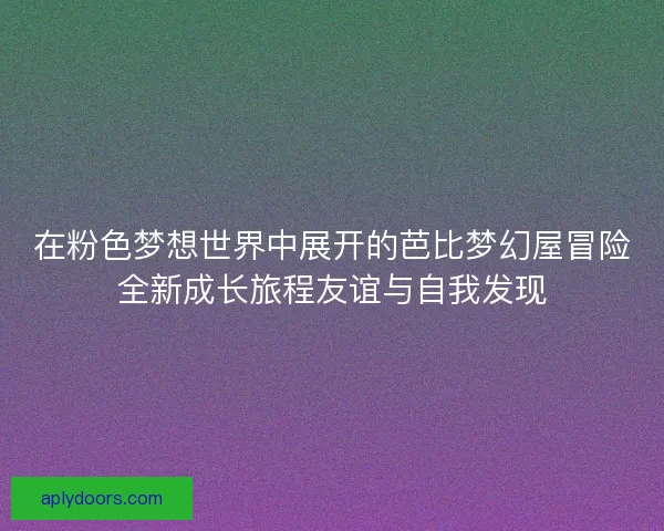 在粉色梦想世界中展开的芭比梦幻屋冒险全新成长旅程友谊与自我发现