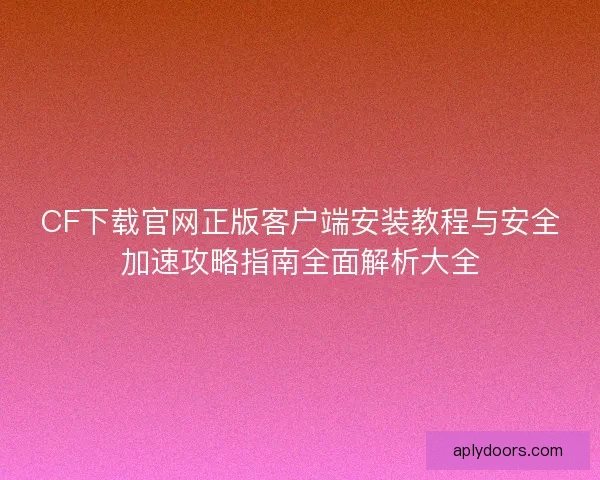 CF下载官网正版客户端安装教程与安全加速攻略指南全面解析大全 CF下载官网正版客户端安装教程与安全加速攻略指南全面解析大全
