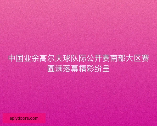 中国业余高尔夫球队际公开赛南部大区赛圆满落幕精彩纷呈