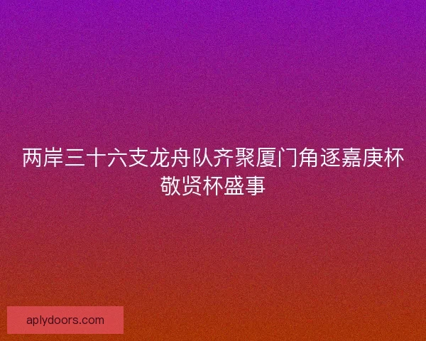 两岸三十六支龙舟队齐聚厦门角逐嘉庚杯敬贤杯盛事