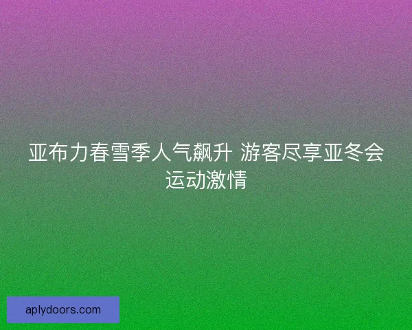 亚布力春雪季人气飙升 游客尽享亚冬会运动激情