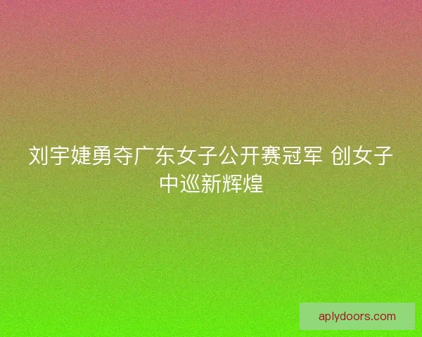 刘宇婕勇夺广东女子公开赛冠军 创女子中巡新辉煌