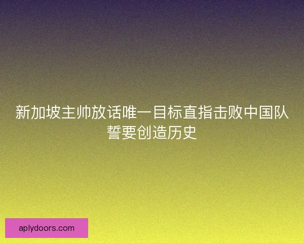 新加坡主帅放话唯一目标直指击败中国队誓要创造历史
