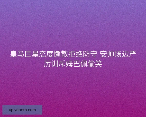 皇马巨星态度懒散拒绝防守 安帅场边严厉训斥姆巴佩偷笑