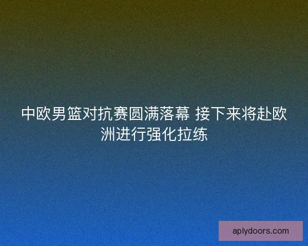 中欧男篮对抗赛圆满落幕 接下来将赴欧洲进行强化拉练