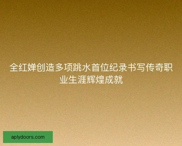 全红婵创造多项跳水首位纪录书写传奇职业生涯辉煌成就