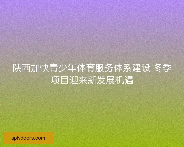 陕西加快青少年体育服务体系建设 冬季项目迎来新发展机遇