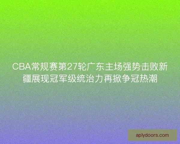 CBA常规赛第27轮广东主场强势击败新疆展现冠军级统治力再掀争冠热潮
