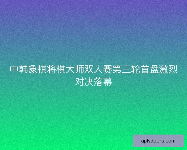 中韩象棋将棋大师双人赛第三轮首盘激烈对决落幕