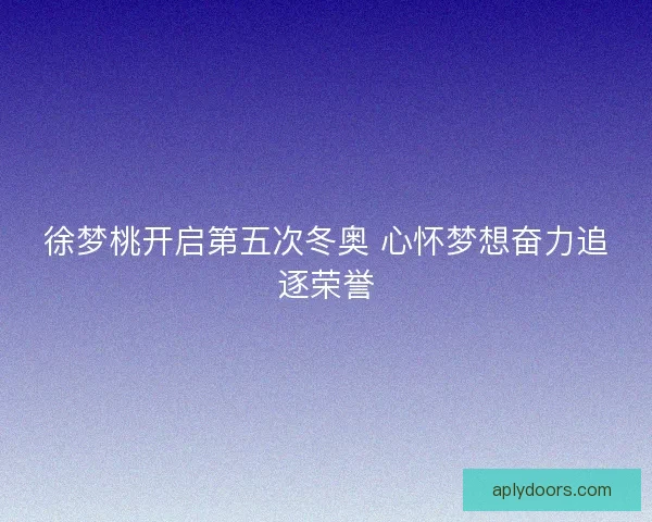 徐梦桃开启第五次冬奥 心怀梦想奋力追逐荣誉