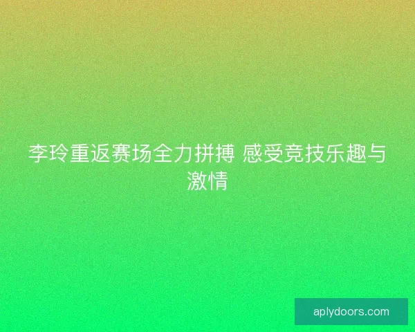 李玲重返赛场全力拼搏 感受竞技乐趣与激情