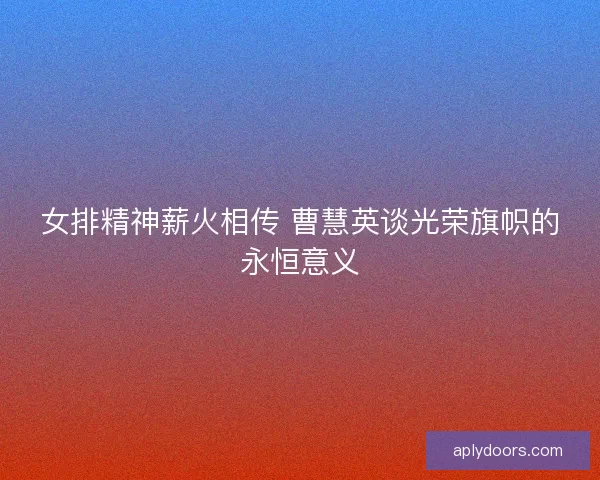 女排精神薪火相传 曹慧英谈光荣旗帜的永恒意义 女排精神薪火相传 曹慧英谈光荣旗帜的永恒意义