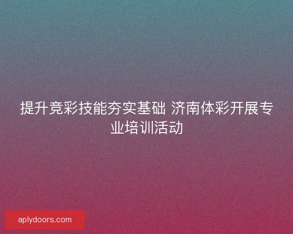 提升竞彩技能夯实基础 济南体彩开展专业培训活动 提升竞彩技能夯实基础 济南体彩开展专业培训活动
