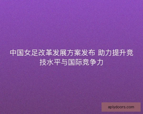 中国女足改革发展方案发布 助力提升竞技水平与国际竞争力